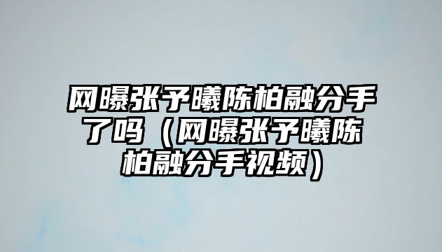 網(wǎng)曝張予曦陳柏融分手了嗎（網(wǎng)曝張予曦陳柏融分手視頻）